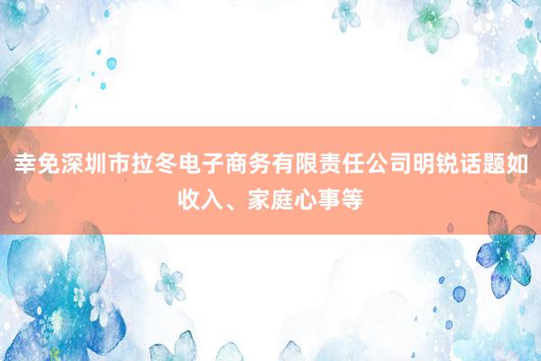 幸免深圳市拉冬电子商务有限责任公司明锐话题如收入、家庭心事等