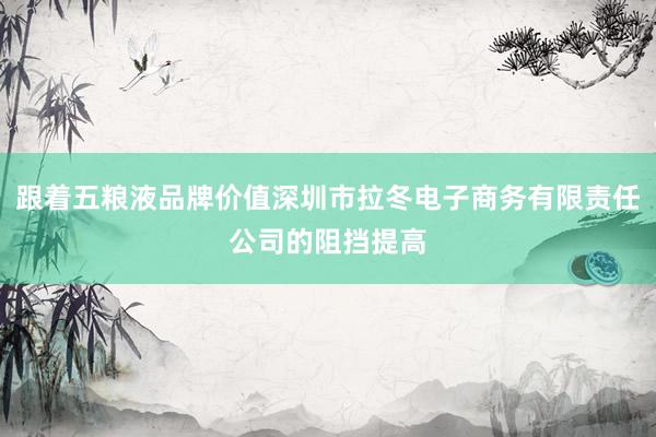 跟着五粮液品牌价值深圳市拉冬电子商务有限责任公司的阻挡提高