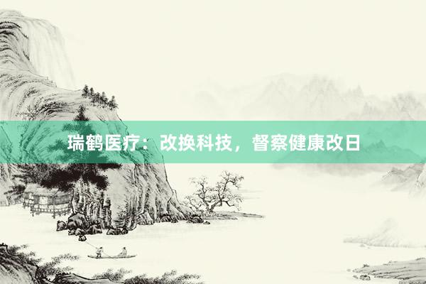 瑞鹤医疗：改换科技，督察健康改日